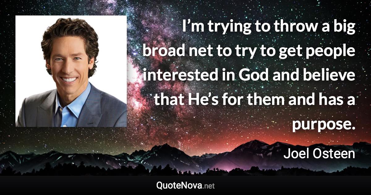 I’m trying to throw a big broad net to try to get people interested in God and believe that He’s for them and has a purpose. - Joel Osteen quote