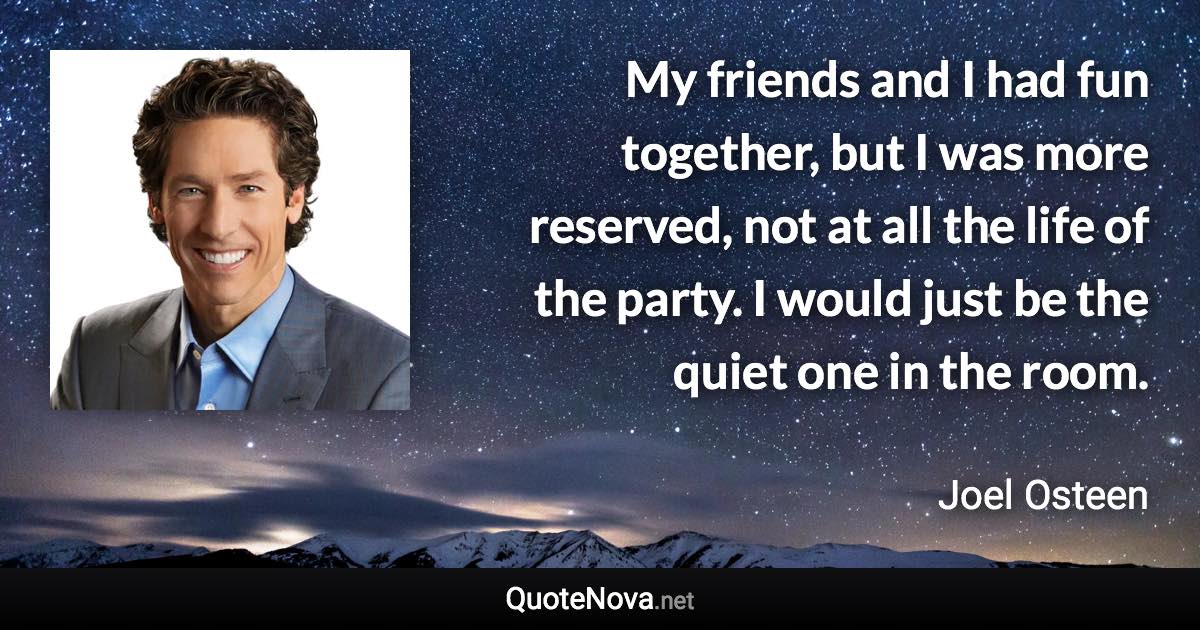 My friends and I had fun together, but I was more reserved, not at all the life of the party. I would just be the quiet one in the room. - Joel Osteen quote