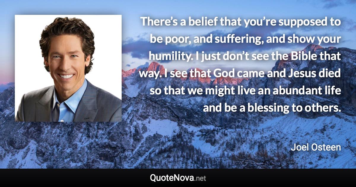 There’s a belief that you’re supposed to be poor, and suffering, and show your humility. I just don’t see the Bible that way. I see that God came and Jesus died so that we might live an abundant life and be a blessing to others. - Joel Osteen quote