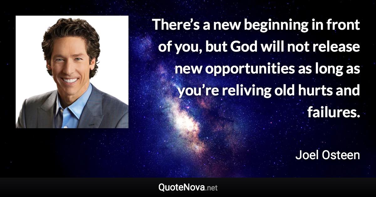 There’s a new beginning in front of you, but God will not release new opportunities as long as you’re reliving old hurts and failures. - Joel Osteen quote