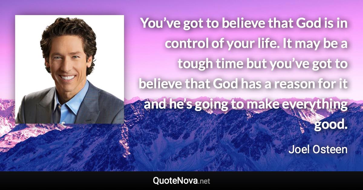 You’ve got to believe that God is in control of your life. It may be a tough time but you’ve got to believe that God has a reason for it and he’s going to make everything good. - Joel Osteen quote