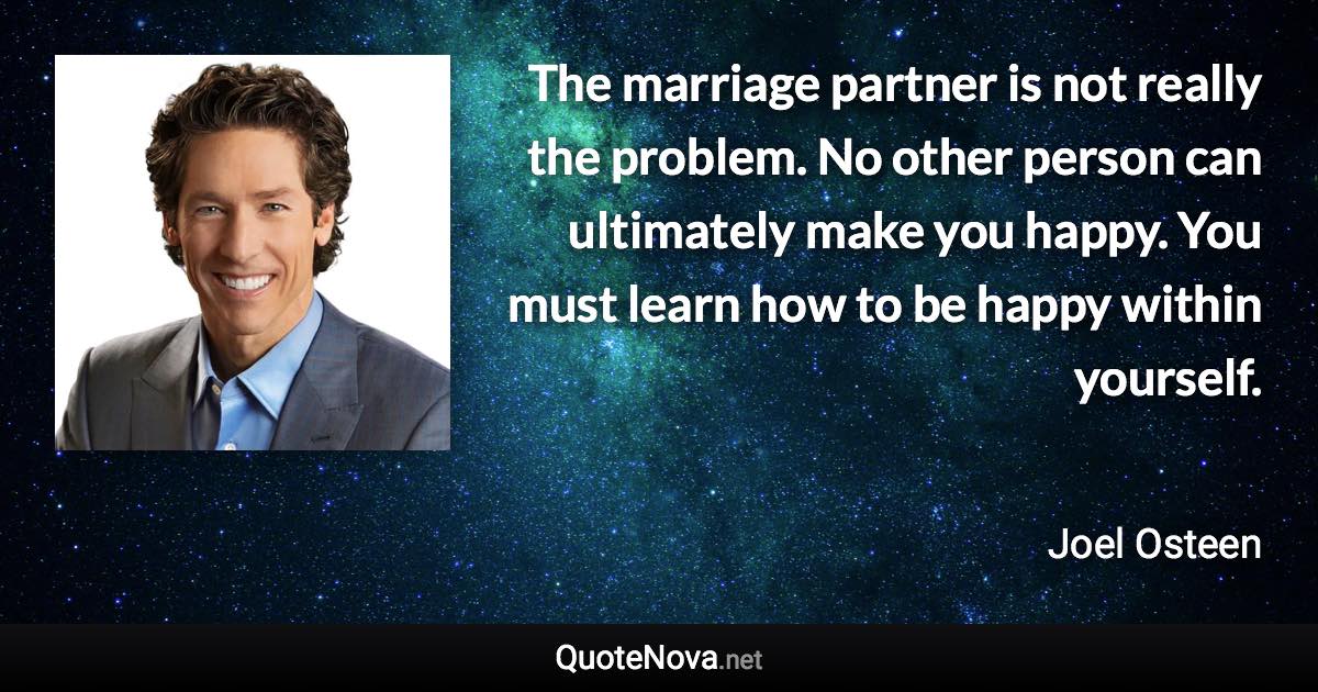 The marriage partner is not really the problem. No other person can ultimately make you happy. You must learn how to be happy within yourself. - Joel Osteen quote