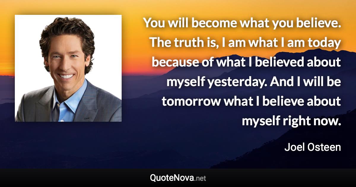 You will become what you believe. The truth is, I am what I am today because of what I believed about myself yesterday. And I will be tomorrow what I believe about myself right now. - Joel Osteen quote