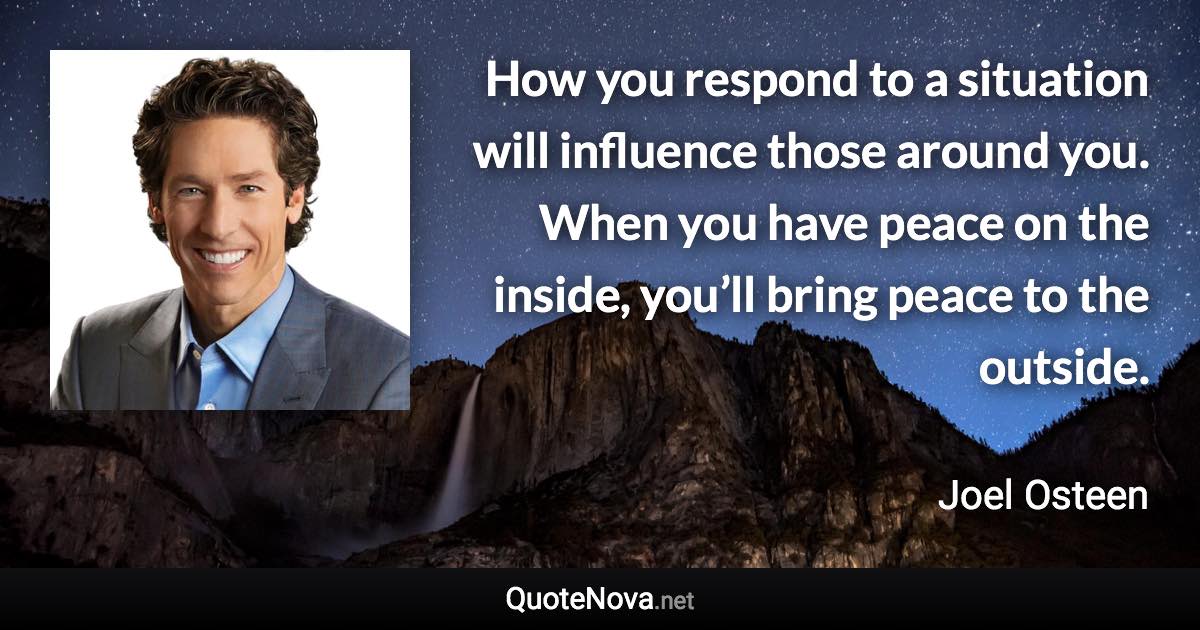 How you respond to a situation will influence those around you. When you have peace on the inside, you’ll bring peace to the outside. - Joel Osteen quote