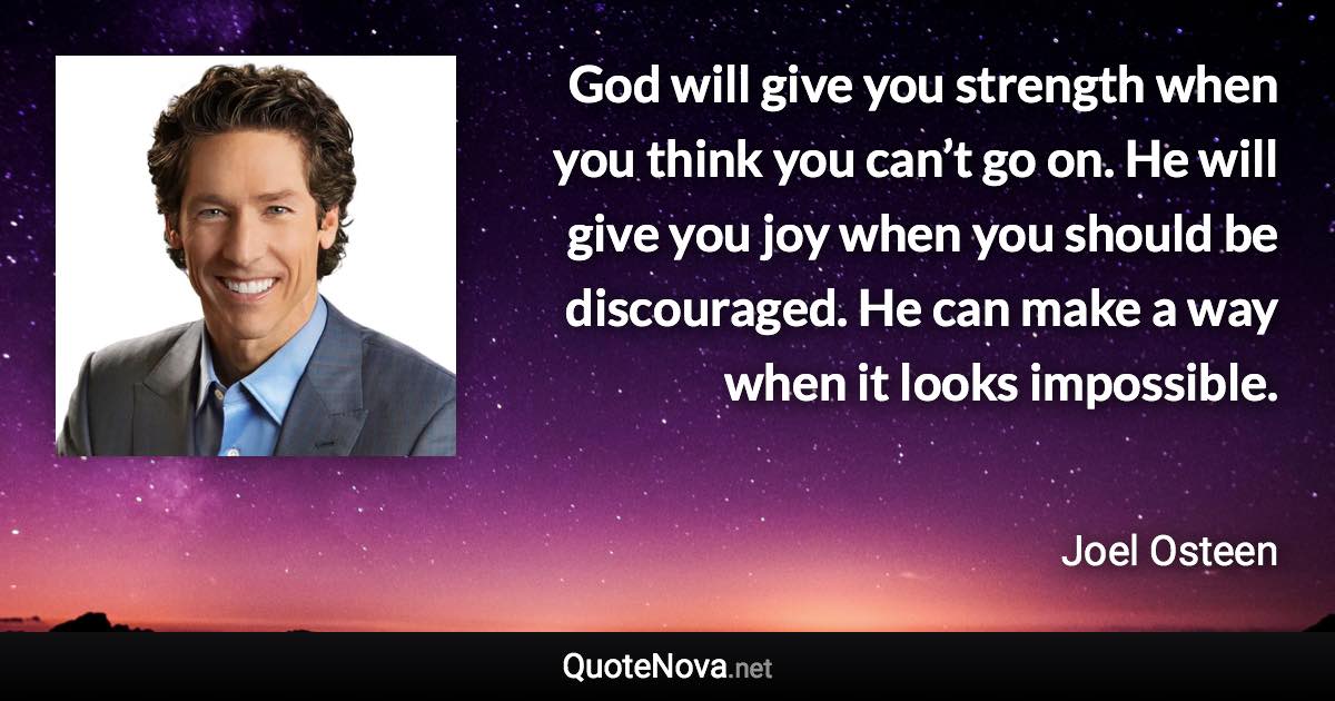 God will give you strength when you think you can’t go on. He will give you joy when you should be discouraged. He can make a way when it looks impossible. - Joel Osteen quote