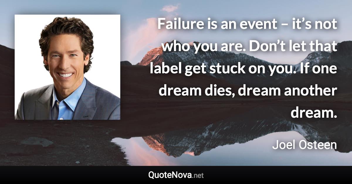 Failure is an event – it’s not who you are. Don’t let that label get stuck on you. If one dream dies, dream another dream. - Joel Osteen quote