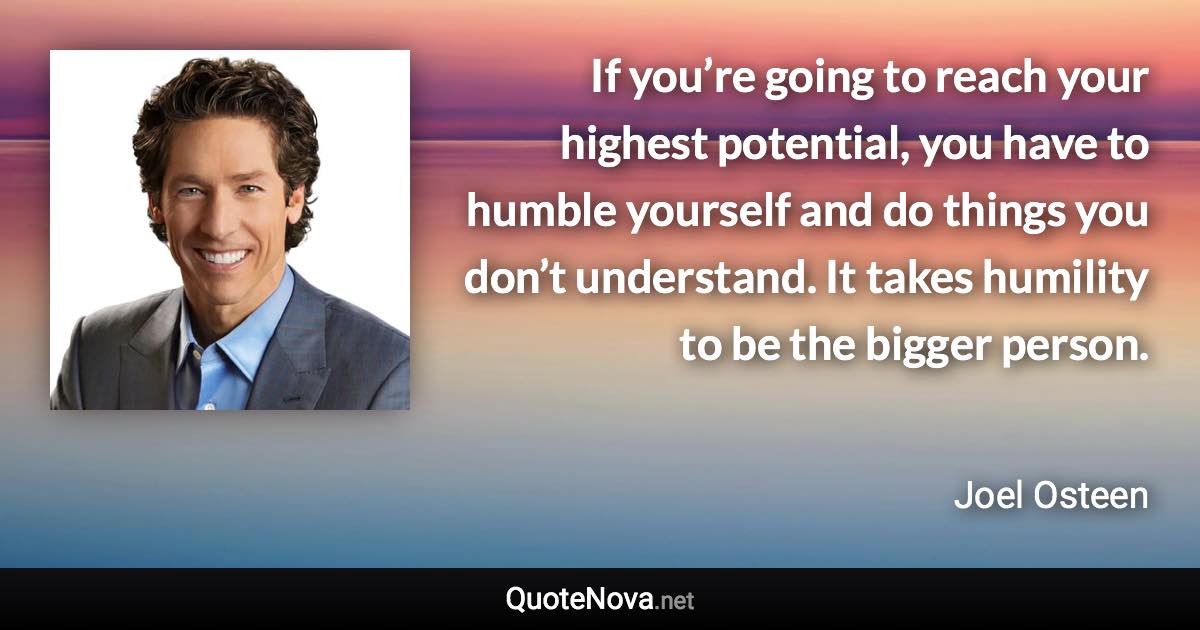 If you’re going to reach your highest potential, you have to humble yourself and do things you don’t understand. It takes humility to be the bigger person. - Joel Osteen quote