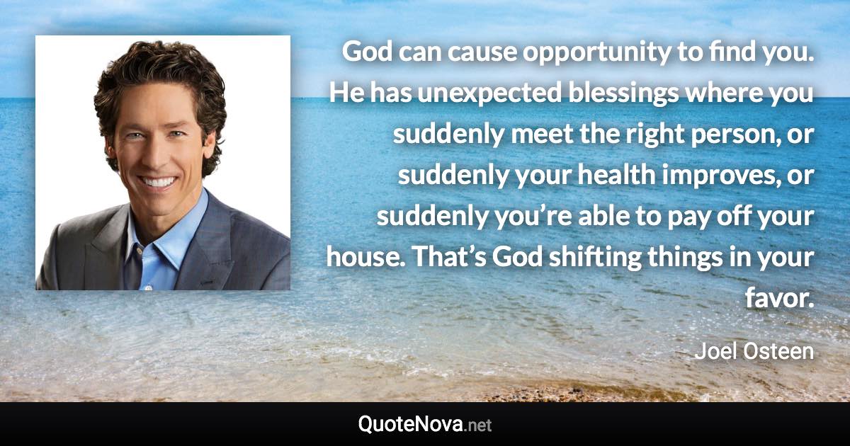 God can cause opportunity to find you. He has unexpected blessings where you suddenly meet the right person, or suddenly your health improves, or suddenly you’re able to pay off your house. That’s God shifting things in your favor. - Joel Osteen quote