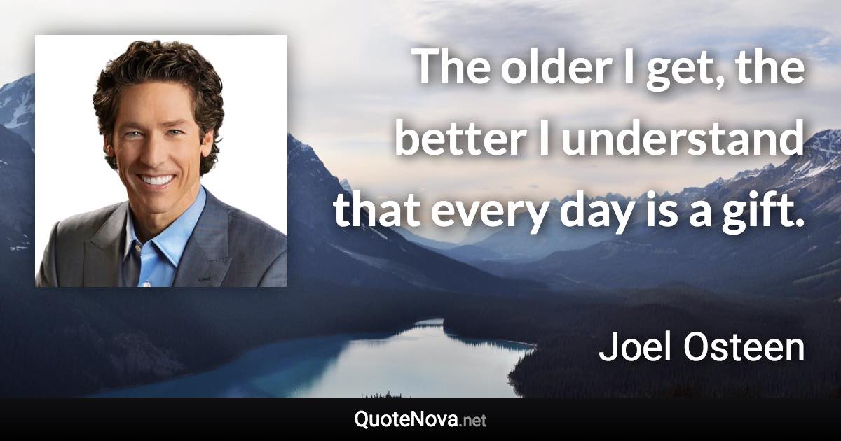 The older I get, the better I understand that every day is a gift. - Joel Osteen quote