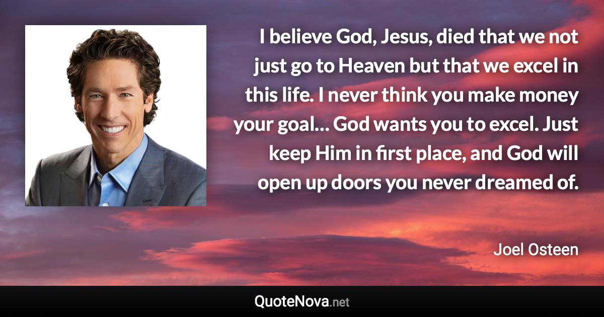 I believe God, Jesus, died that we not just go to Heaven but that we excel in this life. I never think you make money your goal… God wants you to excel. Just keep Him in first place, and God will open up doors you never dreamed of. - Joel Osteen quote