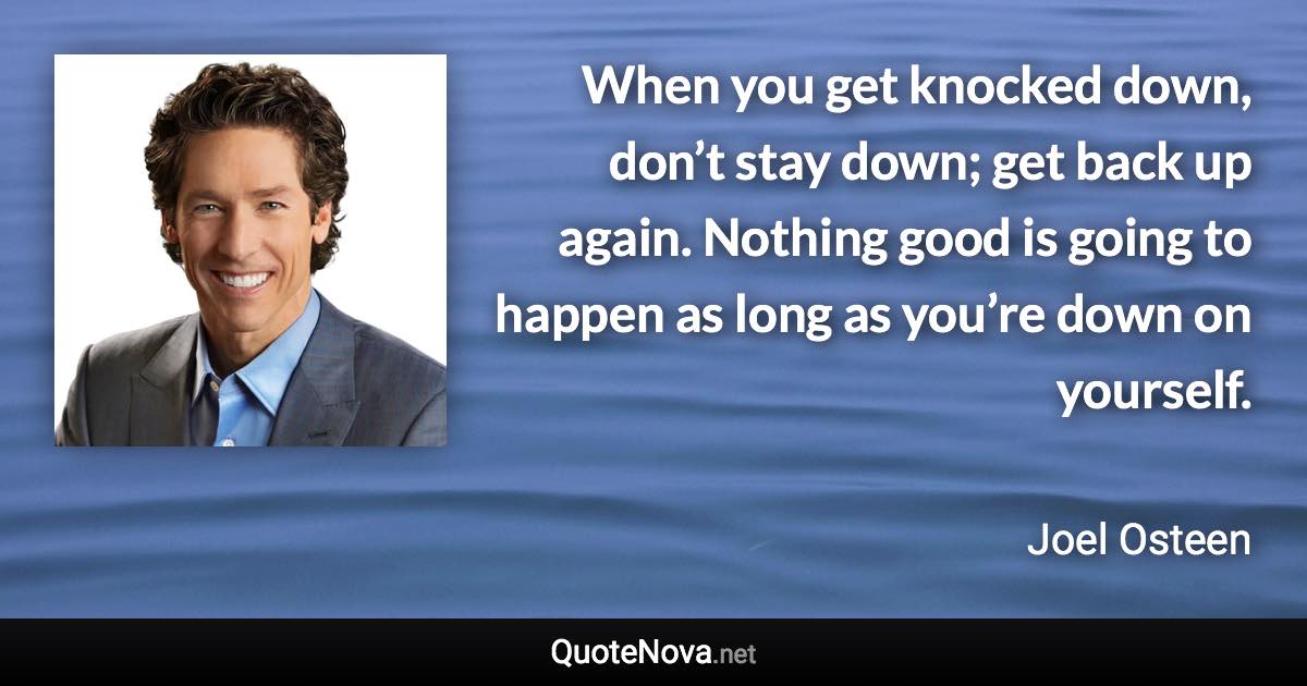 When you get knocked down, don’t stay down; get back up again. Nothing good is going to happen as long as you’re down on yourself. - Joel Osteen quote