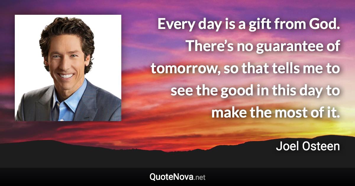 Every day is a gift from God. There’s no guarantee of tomorrow, so that tells me to see the good in this day to make the most of it. - Joel Osteen quote