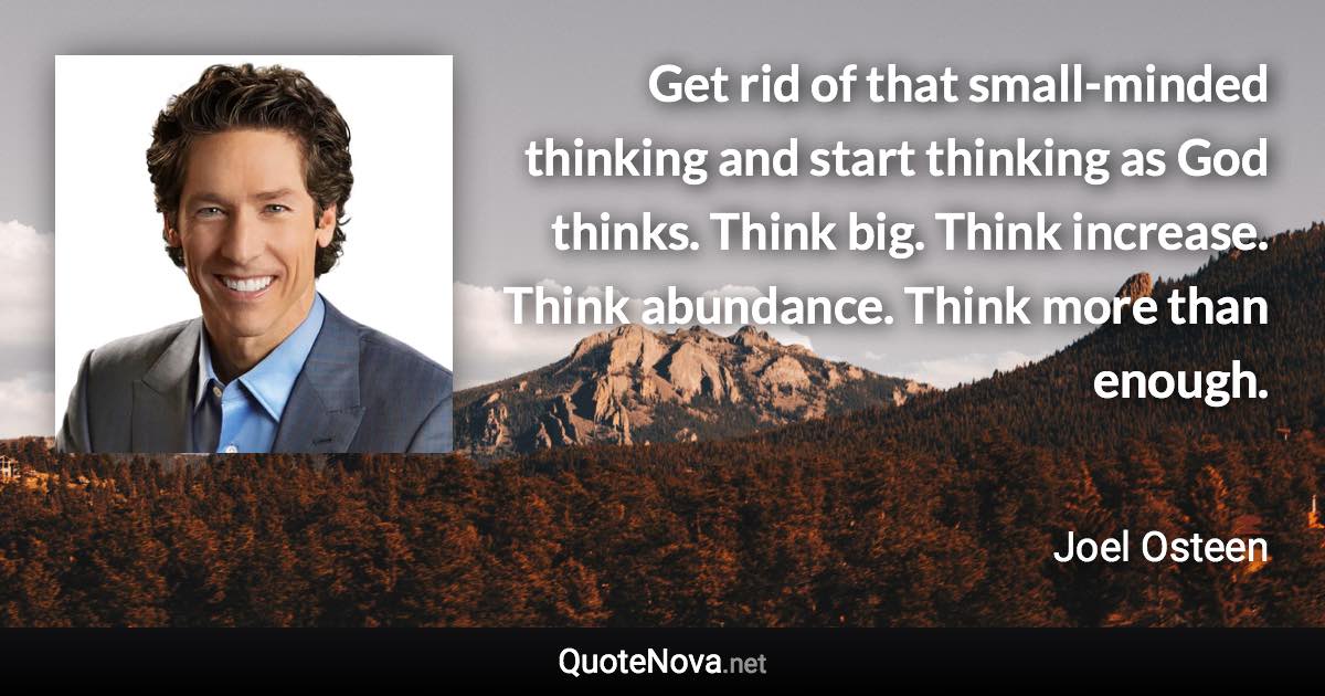 Get rid of that small-minded thinking and start thinking as God thinks. Think big. Think increase. Think abundance. Think more than enough. - Joel Osteen quote