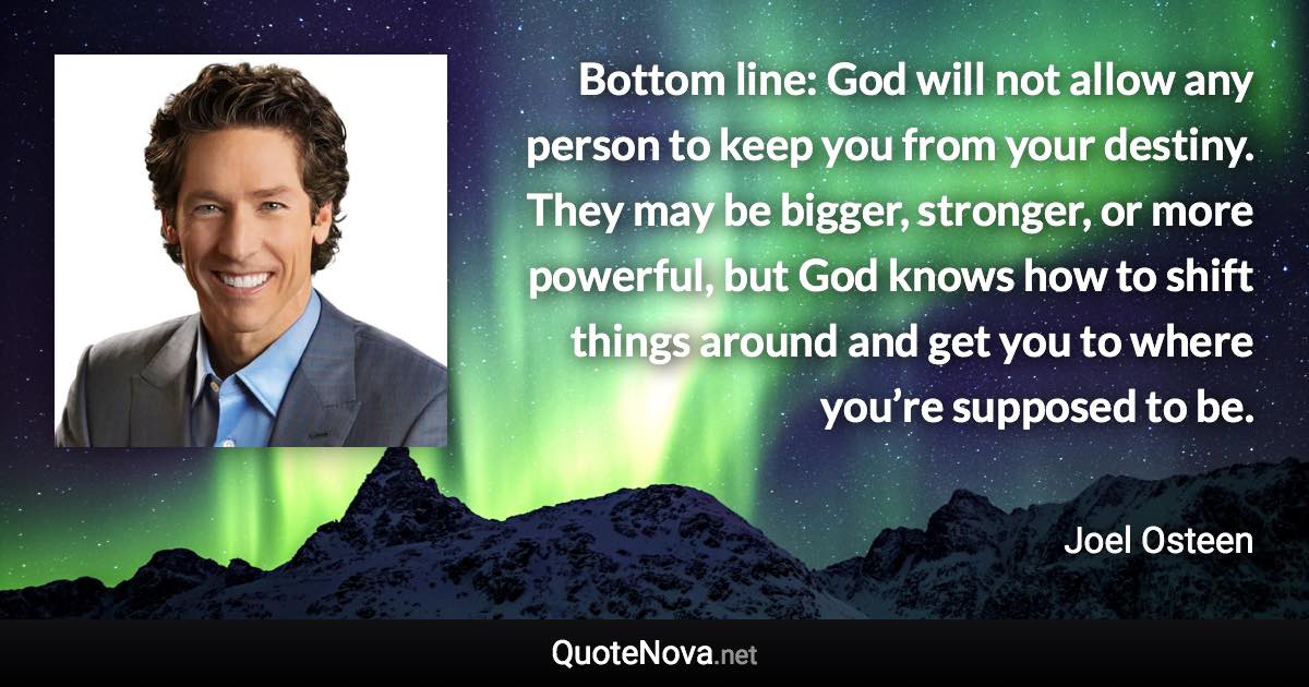 Bottom line: God will not allow any person to keep you from your destiny. They may be bigger, stronger, or more powerful, but God knows how to shift things around and get you to where you’re supposed to be. - Joel Osteen quote