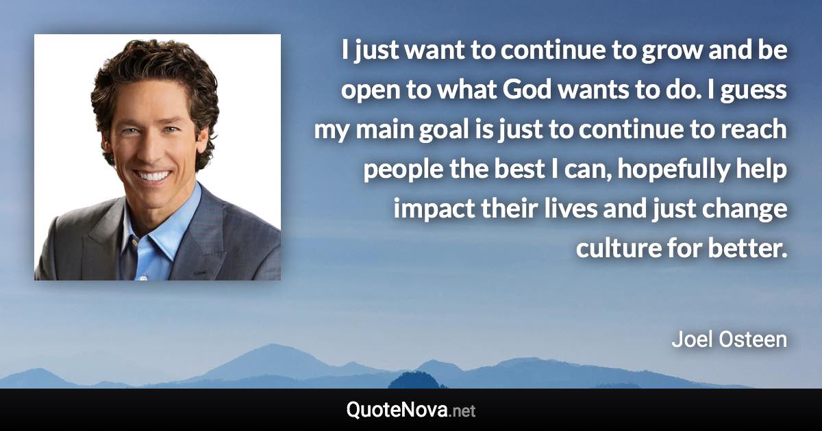 I just want to continue to grow and be open to what God wants to do. I guess my main goal is just to continue to reach people the best I can, hopefully help impact their lives and just change culture for better. - Joel Osteen quote