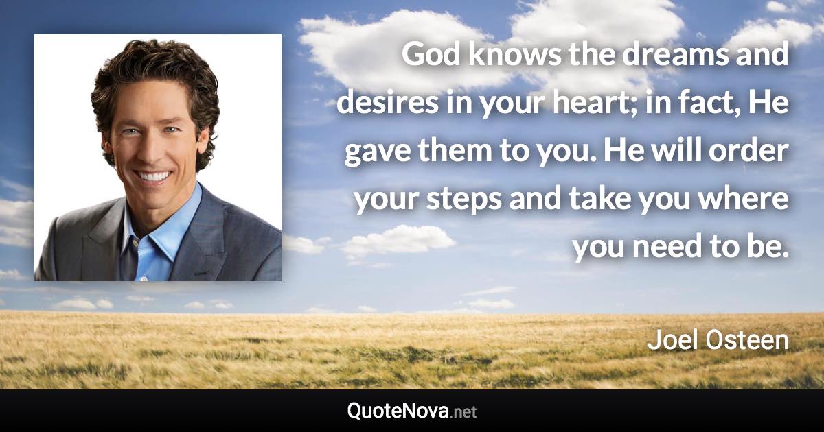 God knows the dreams and desires in your heart; in fact, He gave them to you. He will order your steps and take you where you need to be. - Joel Osteen quote