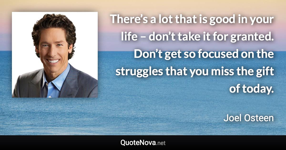 There’s a lot that is good in your life – don’t take it for granted. Don’t get so focused on the struggles that you miss the gift of today. - Joel Osteen quote