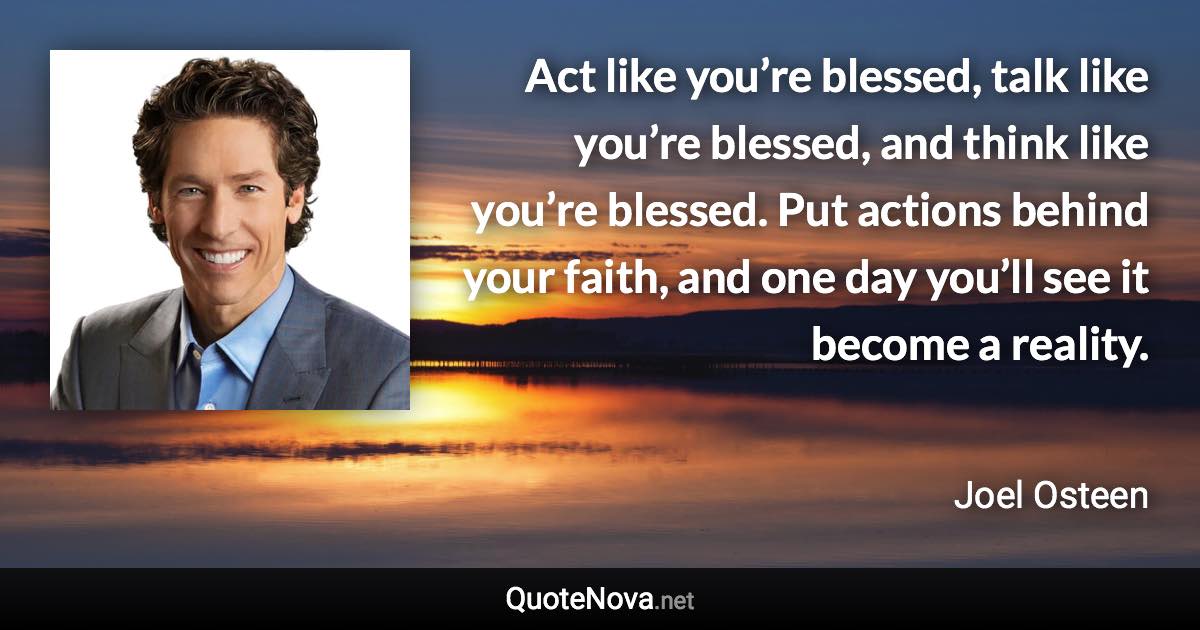 Act like you’re blessed, talk like you’re blessed, and think like you’re blessed. Put actions behind your faith, and one day you’ll see it become a reality. - Joel Osteen quote