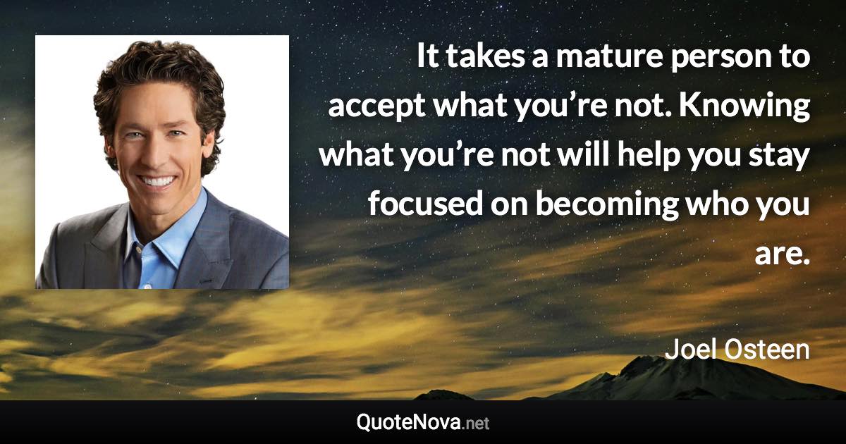 It takes a mature person to accept what you’re not. Knowing what you’re not will help you stay focused on becoming who you are. - Joel Osteen quote