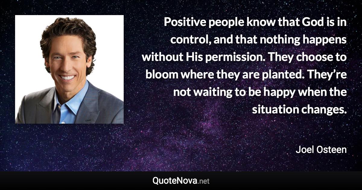 Positive people know that God is in control, and that nothing happens without His permission. They choose to bloom where they are planted. They’re not waiting to be happy when the situation changes. - Joel Osteen quote