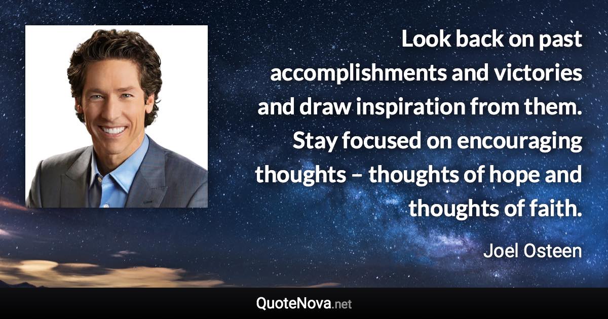 Look back on past accomplishments and victories and draw inspiration from them. Stay focused on encouraging thoughts – thoughts of hope and thoughts of faith. - Joel Osteen quote