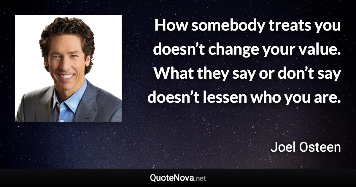 How somebody treats you doesn’t change your value. What they say or don’t say doesn’t lessen who you are. - Joel Osteen quote