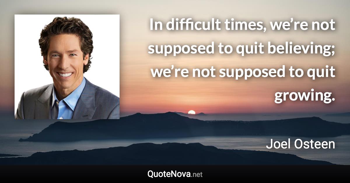 In difficult times, we’re not supposed to quit believing; we’re not supposed to quit growing. - Joel Osteen quote