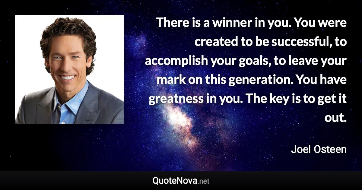 There is a winner in you. You were created to be successful, to accomplish your goals, to leave your mark on this generation. You have greatness in you. The key is to get it out. - Joel Osteen quote