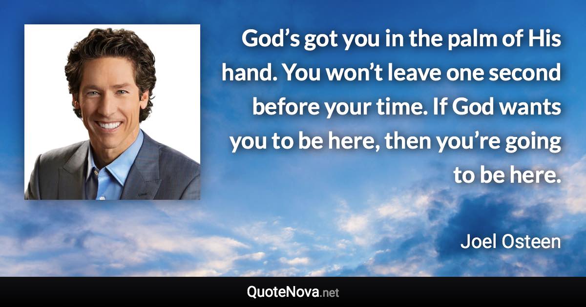 God’s got you in the palm of His hand. You won’t leave one second before your time. If God wants you to be here, then you’re going to be here. - Joel Osteen quote