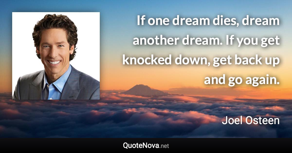 If one dream dies, dream another dream. If you get knocked down, get back up and go again. - Joel Osteen quote