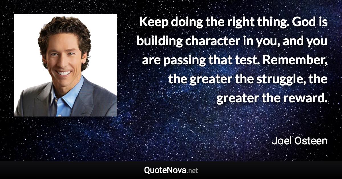 Keep doing the right thing. God is building character in you, and you are passing that test. Remember, the greater the struggle, the greater the reward. - Joel Osteen quote