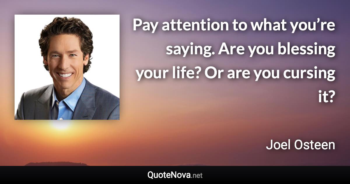 Pay attention to what you’re saying. Are you blessing your life? Or are you cursing it? - Joel Osteen quote