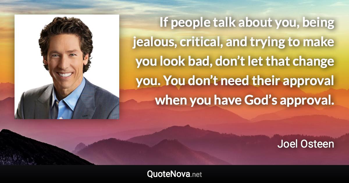 If people talk about you, being jealous, critical, and trying to make you look bad, don’t let that change you. You don’t need their approval when you have God’s approval. - Joel Osteen quote