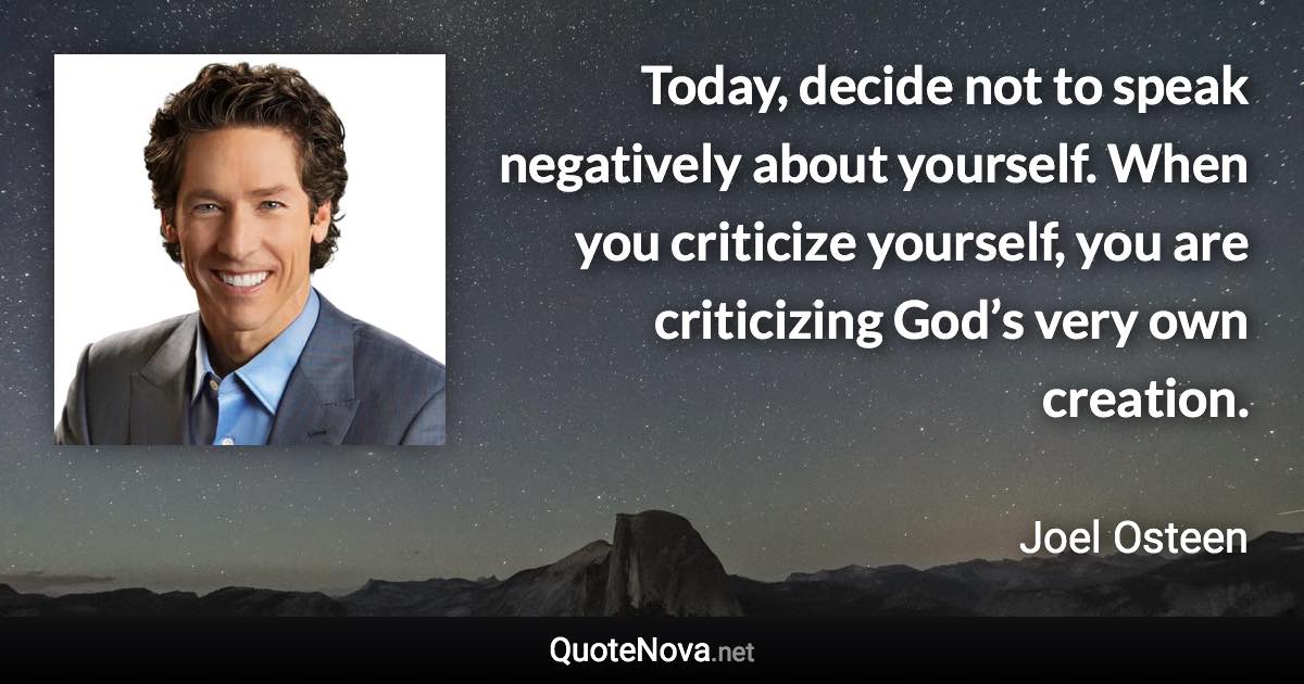 Today, decide not to speak negatively about yourself. When you criticize yourself, you are criticizing God’s very own creation. - Joel Osteen quote