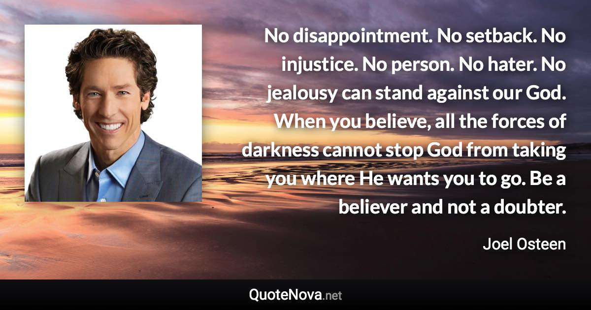 No disappointment. No setback. No injustice. No person. No hater. No jealousy can stand against our God. When you believe, all the forces of darkness cannot stop God from taking you where He wants you to go. Be a believer and not a doubter. - Joel Osteen quote