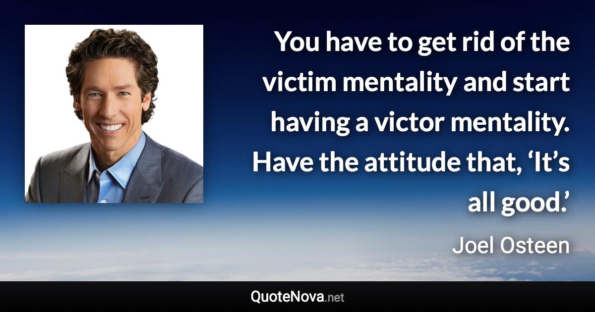 You have to get rid of the victim mentality and start having a victor mentality. Have the attitude that, ‘It’s all good.’ - Joel Osteen quote