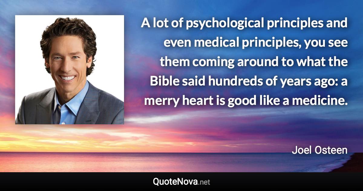 A lot of psychological principles and even medical principles, you see them coming around to what the Bible said hundreds of years ago: a merry heart is good like a medicine. - Joel Osteen quote