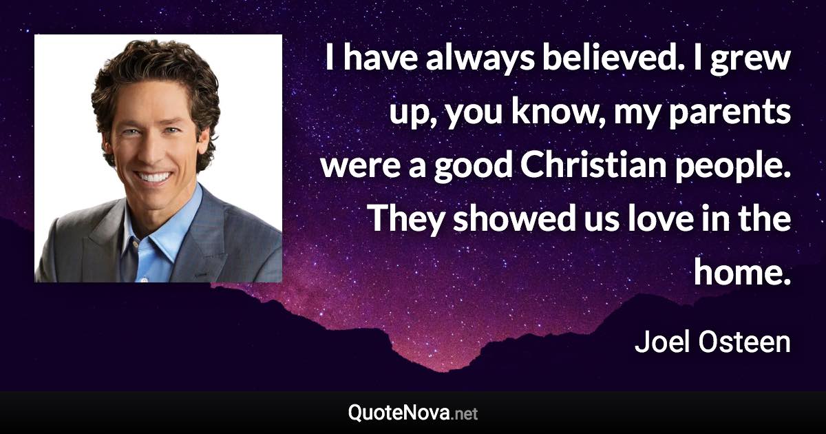 I have always believed. I grew up, you know, my parents were a good Christian people. They showed us love in the home. - Joel Osteen quote