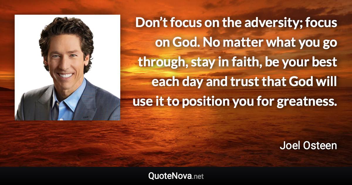 Don’t focus on the adversity; focus on God. No matter what you go through, stay in faith, be your best each day and trust that God will use it to position you for greatness. - Joel Osteen quote