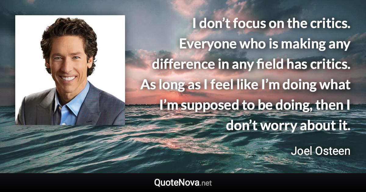 I don’t focus on the critics. Everyone who is making any difference in any field has critics. As long as I feel like I’m doing what I’m supposed to be doing, then I don’t worry about it. - Joel Osteen quote