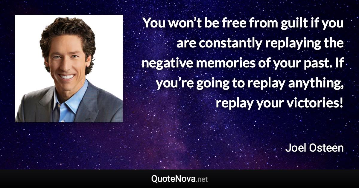 You won’t be free from guilt if you are constantly replaying the negative memories of your past. If you’re going to replay anything, replay your victories! - Joel Osteen quote