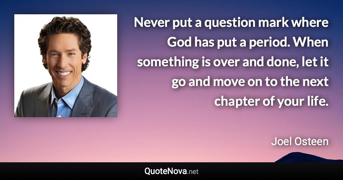 Never put a question mark where God has put a period. When something is over and done, let it go and move on to the next chapter of your life. - Joel Osteen quote