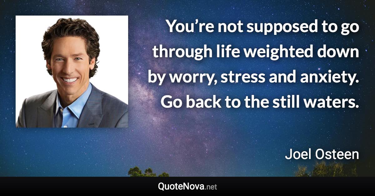 You’re not supposed to go through life weighted down by worry, stress and anxiety. Go back to the still waters. - Joel Osteen quote