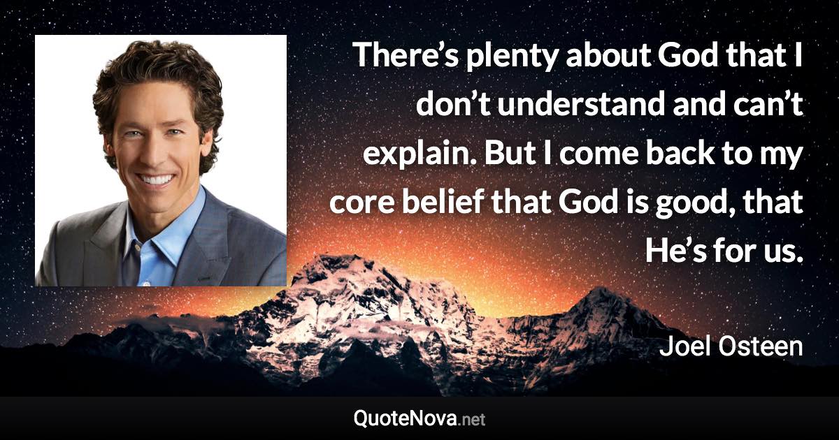 There’s plenty about God that I don’t understand and can’t explain. But I come back to my core belief that God is good, that He’s for us. - Joel Osteen quote