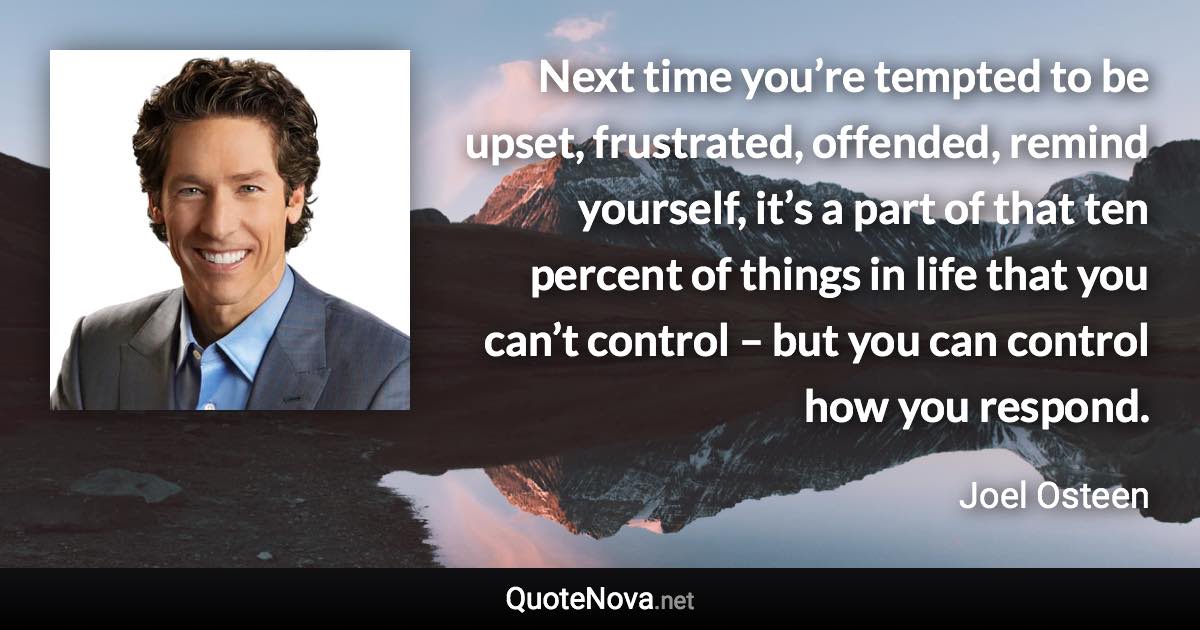 Next time you’re tempted to be upset, frustrated, offended, remind yourself, it’s a part of that ten percent of things in life that you can’t control – but you can control how you respond. - Joel Osteen quote