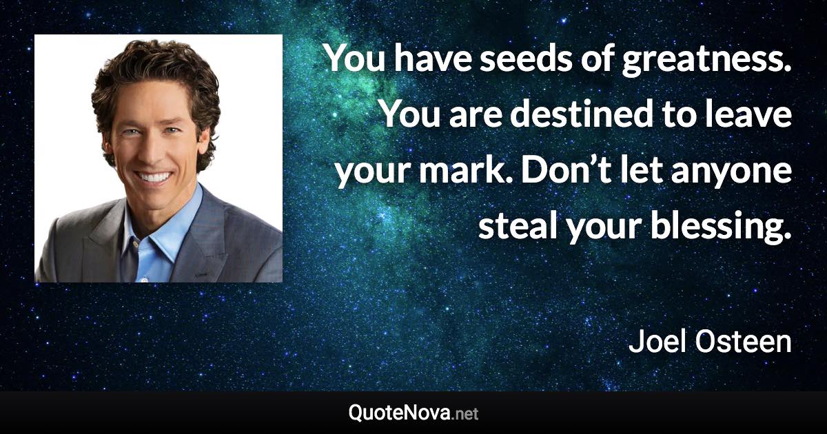 You have seeds of greatness. You are destined to leave your mark. Don’t let anyone steal your blessing. - Joel Osteen quote