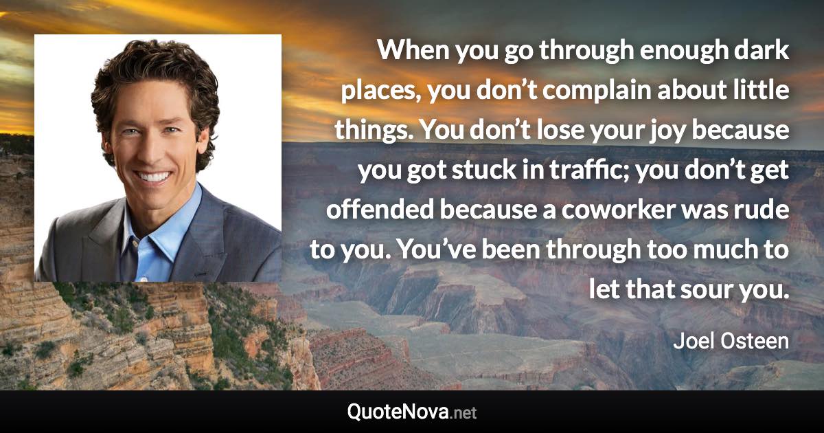 When you go through enough dark places, you don’t complain about little things. You don’t lose your joy because you got stuck in traffic; you don’t get offended because a coworker was rude to you. You’ve been through too much to let that sour you. - Joel Osteen quote