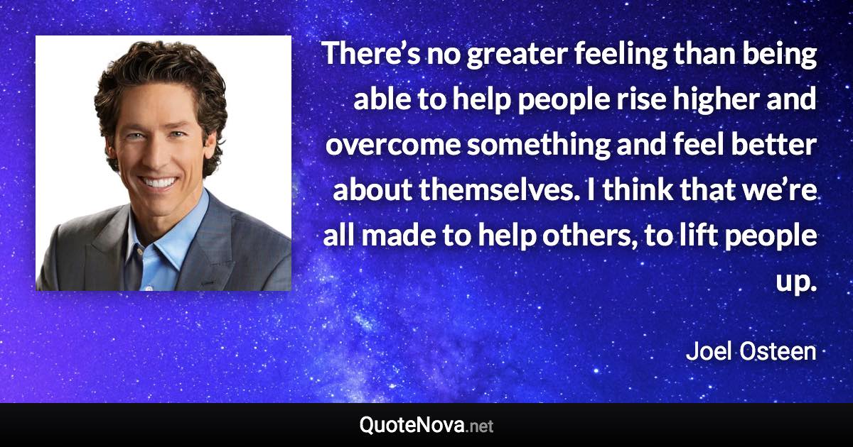 There’s no greater feeling than being able to help people rise higher and overcome something and feel better about themselves. I think that we’re all made to help others, to lift people up. - Joel Osteen quote