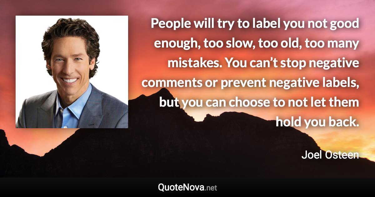 People will try to label you not good enough, too slow, too old, too many mistakes. You can’t stop negative comments or prevent negative labels, but you can choose to not let them hold you back. - Joel Osteen quote