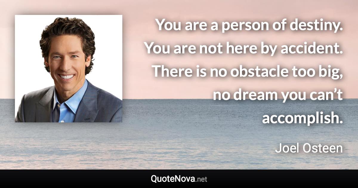 You are a person of destiny. You are not here by accident. There is no obstacle too big, no dream you can’t accomplish. - Joel Osteen quote